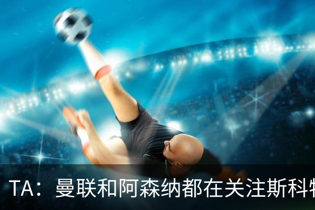 TA：曼联和阿森纳都在关注斯科特，伯恩茅斯坚称他是非卖品